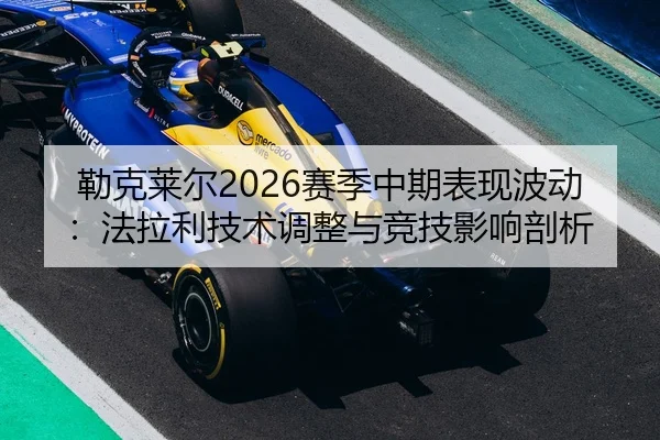 勒克莱尔2026赛季中期表现波动：法拉利技术调整与竞技影响剖析