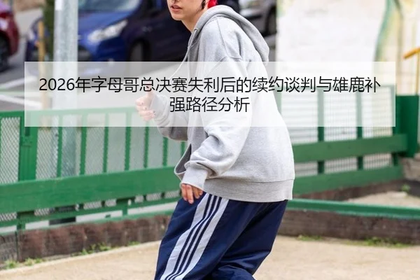 2026年字母哥总决赛失利后的续约谈判与雄鹿补强路径分析