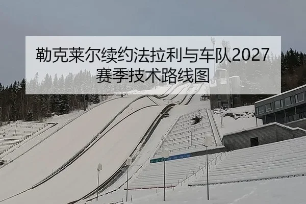 勒克莱尔续约法拉利与车队2027赛季技术路线图